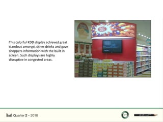 This colorful KDD display achieved great
standout amongst other drinks and gave
shoppers information with the built in
screen. Such displays are highly
disruptive in congested areas.
 
