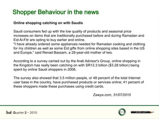 Shopper Behaviour in the news
Online shopping catching on with Saudis

Saudi consumers fed up with the low quality of products and seasonal price
increases on items that are traditionally purchased before and during Ramadan and
Eid Al-Fitr are opting to buy earlier and online.
"I have already ordered some appliances needed for Ramadan cooking and clothing
for my children as well as some Eid gifts from online shopping sites based in the US
and Europe," said Renad Bassam, a 28-year-old mother of two.

According to a survey carried out by the Arab Advisor's Group, online shopping in
the Kingdom has really been catching on with SR12.3 billion ($3.28 billion) being
spent by online Saudi shoppers in 2008.

The survey also showed that 3.5 million people, or 48 percent of the total Internet
user base in the country, have purchased products or services online; 41 percent of
these shoppers made these purchases using credit cards.

                                                  Zawya.com, 31/07/2010
 