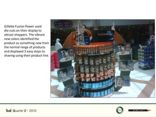 Gillette Fusion Power used
die-cuts on their display to
attract shoppers. The vibrant
new colors identified the
product as something new from
the normal range of products
and displayed 3 easy steps to
shaving using their product line.
 