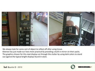 We always look for some sort of object to reflect off after using tissue.
Kleenex has just made our lives more practical by providing a built in mirror on their packs.
The graphics chosen for this neat display cut through the clutter by using dark colors to stand
out against the typical bright displays found in store.
 