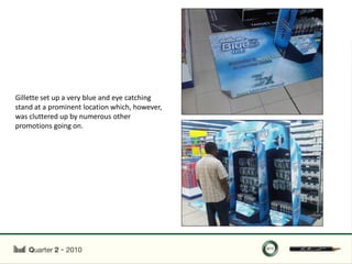 Gillette set up a very blue and eye catching
stand at a prominent location which, however,
was cluttered up by numerous other
promotions going on.
 