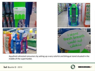 Aquafresh attracted consumers by setting up a very colorful and bilingual stand situated in the
middle of the supermarket.
 