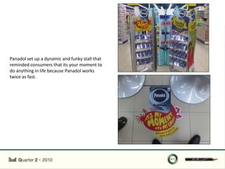 Panadol set up a dynamic and funky stall that
reminded consumers that its your moment to
do anything in life because Panadol works
twice as fast.
 
