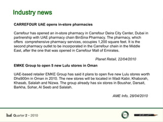 Industry news
CARREFOUR UAE opens in-store pharmacies

Carrefour has opened an in-store pharmacy in Carrefour Deira City Center, Dubai in
partnership with UAE pharmacy chain BinSina Pharmacy. The pharmacy, which
offers comprehensive pharmacy services, occupies 1,200 square feet. It is the
second pharmacy outlet to be incorporated in the Carrefour chain in the Middle
East, after the one that was opened in Carrefour Mall of Emirates.

                                                 Planet Retail, 22/04/2010
EMKE Group to open 5 new Lulu stores in Oman

UAE-based retailer EMKE Group has said it plans to open five new Lulu stores worth
Dhs900m in Oman in 2010. The new stores will be located in Wadi Kabir, Khaborah,
Khasab, Salalah and Nizwa. The group already has six stores in Boushar, Darsait,
Barkha, Sohar, Al Seeb and Salalah.

                                                            AME Info, 28/04/2010
 