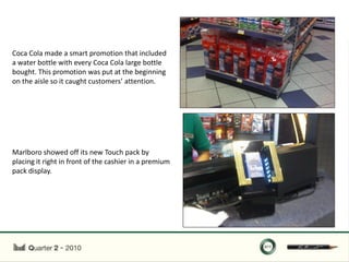 Coca Cola made a smart promotion that included
a water bottle with every Coca Cola large bottle
bought. This promotion was put at the beginning
on the aisle so it caught customers’ attention.




Marlboro showed off its new Touch pack by
placing it right in front of the cashier in a premium
pack display.
 