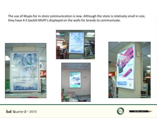 The use of Mupis for in-store communication is new. Although the store is relatively small in size,
they have 4-5 backlit MUPI’s displayed on the walls for brands to communicate.
 