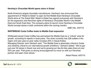 Hershey's Chocolate World opens store in Dubai

North America's largest chocolate manufacturer, Hershey's has announced the
appointment of “Retail Is Detail” to open its first Middle East Hershey's Chocolate
World store at The Dubai Mall. Retail Is Detail has signed exclusively with Hershey's
for the expansion and franchise rights of Hershey's Chocolate World in the Middle
East and South East Asia. The company plans to launch more Hershey's Chocolate
World concept stores in both continents within the coming months.
                                                                     AME Info, 3/07/10
WHITBREAD Costa Coffee looks to Middle East expansion

Whitbread-owned Costa Coffee has earmarked the Middle East as a “critical” area for
growth, according to reports in local press. The chain currently has 228 outlets in the
region and saw year-on-year sales increase 20% in Saudi Arabia.
Managing Director John Derkach said: “The Middle East is absolutely critical to Costa
and certainly critical to our international growth ambitions.” Derkach added: “We‟ve got
just over 30 stores in Saudi now and we‟re growing our like-for-like sales there at over
20% per year. That gives us strong encouragement to move on with our franchise
partner and open more stores.”
                                                                    Retail Planet, 6/07/10
 