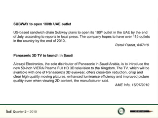 SUBWAY to open 100th UAE outlet

US-based sandwich chain Subway plans to open its 100th outlet in the UAE by the end
of July, according to reports in local press. The company hopes to have over 115 outlets
in the country by the end of 2010.
                                                                  Retail Planet, 8/07/10


Panasonic 3D TV to launch in Saudi

Alesayi Electronics, the sole distributor of Panasonic in Saudi Arabia, is to introduce the
new 50-inch VIERA Plasma Full HD 3D television to the Kingdom. The TV, which will be
available with one of Panasonic's 3D eyewear, offers cross-talk reduction, crisp and
clear high quality moving pictures, enhanced luminance efficiency and improved picture
quality even when viewing 2D content, the manufacturer said.
                                                                   AME Info, 15/07/2010
 
