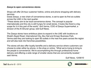 Zawya to open convenience stores

Shops will offer 24-hour customer hotline, online and phone shopping with delivery
services
Dubai Zawya, a new chain of convenience stores, is set to open its first six outlets
across the UAE in the next quarter.
“These stores aim to be local convenience stores. The concept is popular
internationally and this city is still hungry for small stores. It looks like there‟s a big
scope for it in this part of the world,” Anil Verma, COO of Zawya Supermarket, a
division of the Al Ghurair group, told Gulf News.

The Zawya stores have ambitious plans to expand in the UAE with locations on
Shaikh Zayed Road, International City, Abu Hail and Emaar Business Park.
Verma said they are looking to open 90 outlets in the next five years across the region
and will also look into franchise possibilities.

The stores will also offer loyalty benefits and a delivery service where customers can
choose to order either by phone, in the shop or online. “What we‟re trying to bring to
the people is convenience. We‟re accomplishing this through professional home
delivery and offering a wide range of smaller stores that are conveniently located,”
said Verma.
                                                                     Gulf News, 12/08/10
 