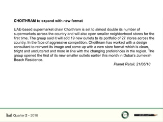 CHOITHRAM to expand with new format

UAE-based supermarket chain Choithram is set to almost double its number of
supermarkets across the country and will also open smaller neighborhood stores for the
first time. The group said it will add 19 new outlets to its portfolio of 27 stores across the
country. In the face of aggressive competition, Choithram has worked with a design
consultant to reinvent its image and come up with a new store format which is clean,
bright and uncluttered and more in line with the changing preferences in the region. The
group opened the first of its new smaller outlets earlier this month in Dubai‟s Jumeirah
Beach Residence.
                                                                    Planet Retail, 21/06/10
 