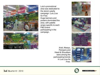 Lulu‟s promotional
area was dedicated to
the store‟s yearly
campaign: Lulu Live
for Free.
Huge banners and
posters dominated the
area, with palette
wraps specific to each
P&G brand
participating in the
campaign.




                      Ariel, Always,
                      Pampers and
               Head & Shoulders
                 were among the
              participating brands
                    in Lulu Live for
                               Free.
 
