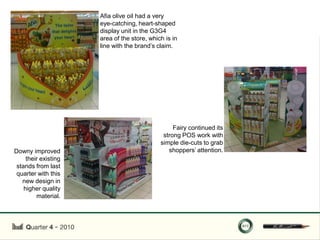 Afia olive oil had a very
                      eye-catching, heart-shaped
                      display unit in the G3G4
                      area of the store, which is in
                      line with the brand‟s claim.




                                                  Fairy continued its
                                              strong POS work with
                                             simple die-cuts to grab
Downy improved                                  shoppers‟ attention.
     their existing
 stands from last
 quarter with this
   new design in
    higher quality
         material.
 