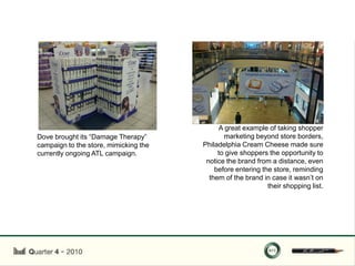 A great example of taking shopper
Dove brought its “Damage Therapy”             marketing beyond store borders,
campaign to the store, mimicking the   Philadelphia Cream Cheese made sure
currently ongoing ATL campaign.             to give shoppers the opportunity to
                                        notice the brand from a distance, even
                                           before entering the store, reminding
                                         them of the brand in case it wasn‟t on
                                                             their shopping list.
 