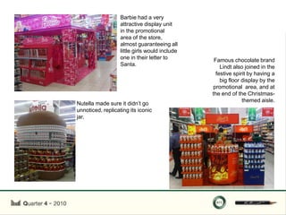 Barbie had a very
                   attractive display unit
                   in the promotional
                   area of the store,
                   almost guaranteeing all
                   little girls would include
                   one in their letter to        Famous chocolate brand
                   Santa.                           Lindt also joined in the
                                                  festive spirit by having a
                                                    big floor display by the
                                                promotional area, and at
                                                the end of the Christmas-
                                                              themed aisle.
Nutella made sure it didn‟t go
unnoticed, replicating its iconic
jar.
 