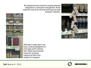 By displaying some products hanging between
  categories in a disruptive arrangement, Boots
made the most of its minimal shelf space to grab
                             shoppers‟ attention.




 Although it might seem very
 basic, putting highlighters on
 price tags worth noticing,
 with “Boots recommends”,
 made the shopping
 experience that much
 simpler for shoppers.
 