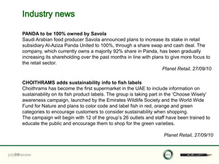 Industry news

PANDA to be 100% owned by Savola
Saudi Arabian food producer Savola announced plans to increase its stake in retail
subsidiary Al-Aziza Panda United to 100%, through a share swap and cash deal. The
company, which currently owns a majority 92% share in Panda, has been gradually
increasing its shareholding over the past months in line with plans to give more focus to
the retail sector.
                                                                  Planet Retail, 27/09/10

CHOITHRAMS adds sustainability info to fish labels
Choithrams has become the first supermarket in the UAE to include information on
sustainability on its fish product labels. The group is taking part in the „Choose Wisely‟
awareness campaign, launched by the Emirates Wildlife Society and the World Wide
Fund for Nature and plans to color code and label fish in red, orange and green
categories to encourage customers to consider sustainability when shopping.
The campaign will begin with 12 of the group‟s 26 outlets and staff have been trained to
educate the public and encourage them to shop for the green varieties.

                                                                   Planet Retail, 27/09/10
 