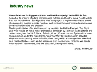 Industry news

Nestle launches its biggest nutrition and health campaign in the Middle East
As part of its ongoing efforts to promote good nutrition and healthy living, Nestlé Middle
East has launched the “Eat Right Live Well” campaign – a region-wide initiative aimed
at empowering families to make healthier food choices through increased awareness of
good nutritional habits and practices.
The largest initiative of its kind launched by Nestlé in the Middle East yet, “Eat Right
Live Well” kicked off with a major promotional campaign by Nestlé at leading stores and
outlets throughout the UAE, Qatar, Bahrain, Oman, Kuwait, Jordan, Syria and Lebanon.
The promotion, under the main theme, “Win Your Way to Healthy Living”, provides
shoppers an opportunity to win valuable prizes designed to encourage them to embark
on a healthy lifestyle - such as diet packages, gym membership, Nintendo Wii Sports,
Polar watches, pedometers, and BMI calculator, among other items.

                                                                      BI-ME, 14/11/2010
 