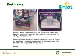 Best in store




                                         .
    Pampers‟ work in store really grabbed our attention this quarter. Their
    execution clearly took into account shopper barriers stemming from the
    novelty of their pack/product.

    By using a simple display, they managed to reassure moms that this was
    just as valuable a proposition (diaper count) all while demonstrating the
    benefit of better design and technology (size).

    Brilliant.
 
