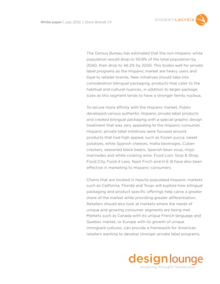 The Census Bureau has estimated that the non-Hispanic white
population would drop to 50.8% of the total population by
2040, then drop to 46.3% by 2050. This bodes well for private
label programs as the Hispanic market are heavy users and
loyal to retailer brands. New initiatives should take into
consideration bilingual packaging, products that cater to the
habitual and cultural nuances, in addition to larger package
sizes as this segment tends to have a stronger family nucleus.
To secure more affinity with the Hispanic market, Publix
developed various authentic Hispanic private label products
and created bilingual packaging with a special graphic design
treatment that was very appealing to the Hispanic consumer. 
Hispanic private label initiatives were focused around
products that had high appeal, such as frozen yucca, sweet
potatoes, white Spanish cheeses, malta beverages, Cuban
crackers, seasoned black beans, Spanish bean soup, mojo
marinades and white cooking wine. Food Lion, Stop & Shop,
Food City, Food 4 Less, Nash Finch and H-E-B have also been
effective in marketing to Hispanic consumers.
Chains that are located in heavily-populated Hispanic markets
such as California, Florida and Texas will explore how bilingual
packaging and product specific offerings help carve a greater
share of the market while providing greater differentiation.
Retailers should also look at markets where the needs of
unique and growing consumer segments are being met.
Markets such as Canada with its unique French language and
Quebec market, or Europe with its growth of unique
immigrant cultures, can provide a framework for American
retailers wanting to develop stronger private label programs.
White paper | July 2012 | Store Brands | 9
 