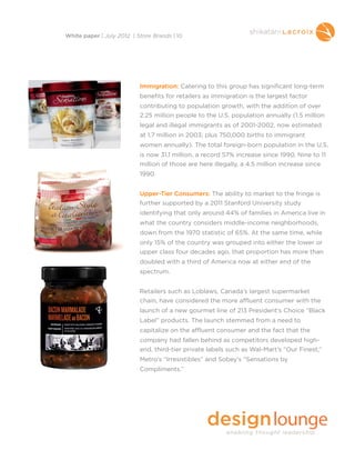 Immigration: Catering to this group has significant long-term
benefits for retailers as immigration is the largest factor
contributing to population growth, with the addition of over
2.25 million people to the U.S. population annually (1.5 million
legal and illegal immigrants as of 2001-2002, now estimated
at 1.7 million in 2003; plus 750,000 births to immigrant
women annually). The total foreign-born population in the U.S.
is now 31.1 million, a record 57% increase since 1990. Nine to 11
million of those are here illegally, a 4.5 million increase since
1990.
Upper-Tier Consumers: The ability to market to the fringe is
further supported by a 2011 Stanford University study
identifying that only around 44% of families in America live in
what the country considers middle-income neighborhoods,
down from the 1970 statistic of 65%. At the same time, while
only 15% of the country was grouped into either the lower or
upper class four decades ago, that proportion has more than
doubled with a third of America now at either end of the
spectrum.
Retailers such as Loblaws, Canada’s largest supermarket
chain, have considered the more affluent consumer with the
launch of a new gourmet line of 213 President’s Choice “Black
Label” products. The launch stemmed from a need to
capitalize on the affluent consumer and the fact that the
company had fallen behind as competitors developed high-
end, third-tier private labels such as Wal-Mart’s “Our Finest,”
Metro’s “Irresistibles” and Sobey’s “Sensations by
Compliments.”
White paper | July 2012 | Store Brands | 10
 