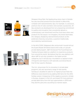 Shoppers Drug Mart, the leading drug store chain in Canada
has also launched several third-tier brands to effectively
compete with national brands. Quo, for example, is a exclusive,
premium line of color cosmetics and cosmetic accessories. All
Quo products are developed from an unwavering commitment
to quality and innovation that consistently delivers a
contemporary core assortment and the must-have colors and
products for the season. For Shoppers, this brand dominates
the category, displacing national brand products as the
preferred choice by consumers, a position traditionally
dominated by national brands.
In the fall of 2010, Walgreens also announced it would roll out
the Duane Reade DR Delish brand chain-wide, an upscale
private label program. A&P introduced The Food Emporium
Trading Company label as a platform to experience products
from around the world. We believe that this new platform will
allow A&P to not only compete in the higher priced
categories, but it will also lay a foundation to appeal to both
immigrants and Hispanics with specially sourced products
that fit their specific lifestyles.
The U.K., long known for its innovation in private label
programs, has also launched a range of new brands.
Sainsbury’s doubled its sales for its highest-priced Taste the
Difference store brand line by adding 300 items for the 2010
holiday season. Irrespective of the negative economic climate
in Europe, shoppers in the U.K. purchased 11% more premium
private label items from the top supermarkets in 2010 than
they did the year prior, according to a Kantar report.
White paper | July 2012 | Store Brands | 11
 