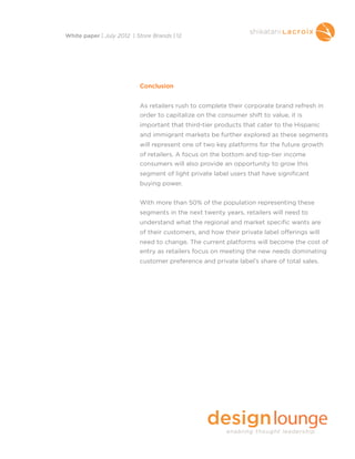Conclusion
As retailers rush to complete their corporate brand refresh in
order to capitalize on the consumer shift to value, it is
important that third-tier products that cater to the Hispanic
and immigrant markets be further explored as these segments
will represent one of two key platforms for the future growth
of retailers. A focus on the bottom and top-tier income
consumers will also provide an opportunity to grow this
segment of light private label users that have significant
buying power.
With more than 50% of the population representing these
segments in the next twenty years, retailers will need to
understand what the regional and market specific wants are
of their customers, and how their private label offerings will
need to change. The current platforms will become the cost of
entry as retailers focus on meeting the new needs dominating
customer preference and private label’s share of total sales.
White paper | July 2012 | Store Brands | 12
 