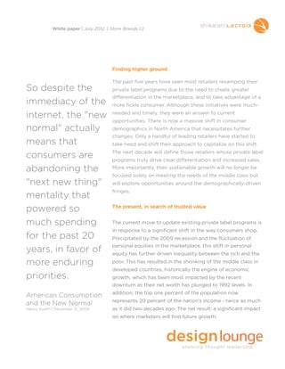Finding higher ground
The past five years have seen most retailers revamping their
private label programs due to the need to create greater
differentiation in the marketplace, and to take advantage of a
more fickle consumer. Although these initiatives were much-
needed and timely, they were an answer to current
opportunities. There is now a massive shift in consumer
demographics in North America that necessitates further
changes. Only a handful of leading retailers have started to
take heed and shift their approach to capitalize on this shift.
The next decade will define those retailers whose private label
programs truly drive clear differentiation and increased sales.
More importantly, their sustainable growth will no longer be
focused solely on meeting the needs of the middle class but
will explore opportunities around the demographically-driven
fringes.
The present, in search of trusted value
The current move to update existing private label programs is
in response to a significant shift in the way consumers shop.
Precipitated by the 2009 recession and the fluctuation of
personal equities in the marketplace, this shift in personal
equity has further driven inequality between the rich and the
poor. This has resulted in the shrinking of the middle class in
developed countries, historically the engine of economic
growth, which has been most impacted by the recent
downturn as their net worth has plunged to 1992 levels. In
addition, the top one percent of the population now
represents 20 percent of the nation’s income - twice as much
as it did two decades ago. The net result: a significant impact
on where marketers will find future growth.
White paper | July 2012 | Store Brands | 2
So despite the
immediacy of the
internet, the "new
normal" actually
means that
consumers are
abandoning the
"next new thing"
mentality that
powered so
much spending
for the past 20
years, in favor of
more enduring
priorities.
American Consumption
and the New Normal
Nancy Koehn | December 31, 2009
 