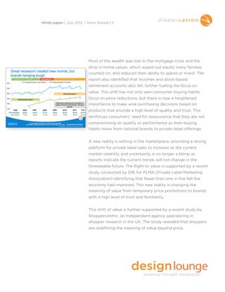 Most of the wealth was lost to the mortgage crisis and the
drop in home values, which wiped out equity many families
counted on, and reduced their ability to spend or invest. The
report also identified that incomes and stock-based
retirement accounts also fell, further fueling the focus on
value. This shift has not only seen consumer buying habits
focus on price reductions, but there is now a heightened
importance to make wise purchasing decisions based on
products that provide a high level of quality and trust. This
reinforces consumers’ need for reassurance that they are not
compromising on quality or performance as their buying
habits move from national brands to private label offerings.
A new reality is setting in the marketplace, providing a strong
platform for private label sales to increase as the current
market volatility and uncertainty is no longer a blimp as
reports indicate the current trends will not change in the
foreseeable future. The flight to value is supported by a recent
study conducted by GfK for PLMA (Private Label Marketing
Association) identifying that fewer than one in five felt the
economy had improved. This new reality is changing the
meaning of value from temporary price promotions to brands
with a high level of trust and familiarity.
This shift of value is further supported by a recent study by
Shoppercentric, an independent agency specializing in
shopper research in the UK. The study revealed that shoppers
are redefining the meaning of value beyond price.
White paper | July 2012 | Store Brands | 3
 