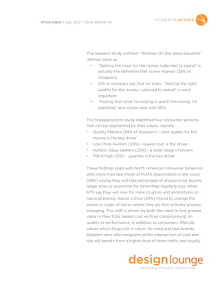 The research study entitled: “Window On the Value Equation”
defined value as: 
• “Getting the most for the money I planned to spend” is
actually the definition that scores highest (28% of
shoppers). 
• 21% of shoppers say that for them, “Getting the right
quality for the money I planned to spend” is most
important. 
• “Feeling that what I’m buying is worth the money I’m
spending” also scores well with 20%. 
The Shoppercentric study identified four consumer sections
that can be segmented by their values, namely:
• Quality Matters (34% of shoppers) - best quality for the
money is the key driver
• Low Price Hunters (23%) - lowest cost is the driver
• Holistic Value Seekers (22%) - a wide range of drivers
• Pile it High (21%) - quantity is the key driver
These findings align with North American consumer behaviors
with more than two thirds of PLMA respondents in the study
(69%) saying they will take advantage of discounts by buying
larger sizes or quantities for items they regularly buy; while
67% say they will look for more coupons and promotions on
national brands. About a third (36%) intend to change the
stores or types of stores where they do their primary grocery
shopping. This shift is driven by both the need to find greater
value in their total basket cost without compromising on
quality or performance, in addition to consumers’ lifestyle
values which forgo risk in return for tried and true brands.
Retailers who offer programs at the intersection of cost and
risk will benefit from a higher level of store traffic and loyalty.
White paper | July 2012 | Store Brands | 4
 