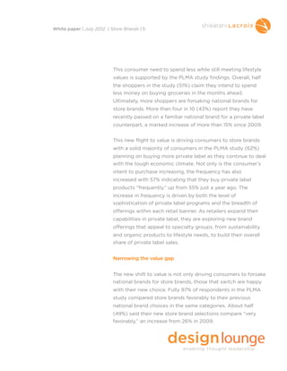 This consumer need to spend less while still meeting lifestyle
values is supported by the PLMA study findings. Overall, half
the shoppers in the study (51%) claim they intend to spend
less money on buying groceries in the months ahead.
Ultimately, more shoppers are forsaking national brands for
store brands. More than four in 10 (43%) report they have
recently passed on a familiar national brand for a private label
counterpart, a marked increase of more than 15% since 2009.
This new flight to value is driving consumers to store brands
with a solid majority of consumers in the PLMA study (62%)
planning on buying more private label as they continue to deal
with the tough economic climate. Not only is the consumer’s
intent to purchase increasing, the frequency has also
increased with 57% indicating that they buy private label
products “frequently,” up from 55% just a year ago. The
increase in frequency is driven by both the level of
sophistication of private label programs and the breadth of
offerings within each retail banner. As retailers expand their
capabilities in private label, they are exploring new brand
offerings that appeal to specialty groups, from sustainability
and organic products to lifestyle needs, to build their overall
share of private label sales.
Narrowing the value gap
The new shift to value is not only driving consumers to forsake
national brands for store brands, those that switch are happy
with their new choice. Fully 97% of respondents in the PLMA
study compared store brands favorably to their previous
national brand choices in the same categories. About half
(49%) said their new store brand selections compare “very
favorably,” an increase from 26% in 2009.
White paper | July 2012 | Store Brands | 5
 