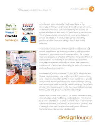 An extensive study conducted by Rajeev Batra of the
University of Michigan and Indrajit Sinha of Temple University
on the consumer-level factors moderating the success of
private label brands also supports this change in perceptions.
The study concluded consumers are more prone to buying
private label brands in product categories where they
perceive a lower chance of taking a risk in their brand
selection.
This is either because the differences between national and
private label brands are indistinguishable or the investment
threshold is low in switching. Consumer affinity for private
label brands is also a reflection of retailers’ heightened level of
sophistication by investing in manufacturing capabilities,
category management internal disciplines, new marketing
initiatives, all of which are historically the realm of consumer
packaged goods companies.
Retailers such as Aldi in the U.K., Kroger, HEB, Wegmans and
Costco have developed new platforms in both core and non-
core categories. Based on a 2012 Nielsen report, these private
label leaders drive higher shares and exhibit stronger pricing
and promotional skills versus the industry at large. The growth
of interest by retailers is driven by their need to build stronger
brand loyalty and greater competitive advantage.
Historically, national brands stood for quality, innovation and
strong badge value. Most brand tracking studies rank brands
by a series of attributes such as "a brand I trust," "a brand that
I would recommend to a friend," "a brand that is reliable," and
a range of other metrics where national brands garnered
higher rankings than private label brands.
White paper | July 2012 | Store Brands | 6
 