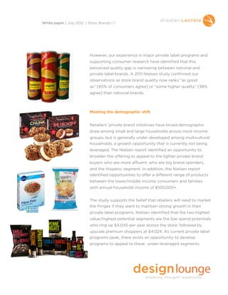 However, our experience in major private label programs and
supporting consumer research have identified that this
perceived quality gap is narrowing between national and
private label brands. A 2011 Nielsen study confirmed our
observations as store brand quality now ranks “as good
as” [65% of consumers agree] or “some higher quality” [38%
agree] than national brands.
Meeting the demographic shift
Retailers’ private brand initiatives have broad demographic
draw among small and large households across most income
groups, but is generally under-developed among multicultural
households, a growth opportunity that is currently not being
leveraged. The Nielsen report identified an opportunity to
broaden the offering to appeal to the lighter private brand
buyers who are more affluent, who are big brand spenders,
and the Hispanic segment. In addition, the Nielsen report
identified opportunities to offer a different range of products
between the lower/middle income consumers and families
with annual household income of $100,000+.
The study supports the belief that retailers will need to market
the fringes if they want to maintain strong growth in their
private label programs. Nielsen identified that the two highest
value/highest potential segments are the low spend potentials
who ring up $4,045 per year across the store, followed by
upscale premium shoppers at $4,024. As current private label
programs peak, there exists an opportunity to develop
programs to appeal to these under-leveraged segments.
White paper | July 2012 | Store Brands | 7
 
