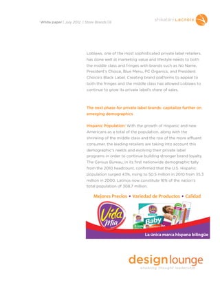 Loblaws, one of the most sophisticated private label retailers,
has done well at marketing value and lifestyle needs to both
the middle class and fringes with brands such as No Name,
President’s Choice, Blue Menu, PC Organics, and President
Choice’s Black Label. Creating brand platforms to appeal to
both the fringes and the middle class has allowed Loblaws to
continue to grow its private label’s share of sales.
The next phase for private label brands: capitalize further on
emerging demographics
Hispanic Population: With the growth of Hispanic and new
Americans as a total of the population, along with the
shrinking of the middle class and the rise of the more affluent
consumer, the leading retailers are taking into account this
demographic’s needs and evolving their private label
programs in order to continue building stronger brand loyalty.
The Census Bureau, in its first nationwide demographic tally
from the 2010 headcount, confirmed that the U.S. Hispanic
population surged 43%, rising to 50.5 million in 2010 from 35.3
million in 2000. Latinos now constitute 16% of the nation's
total population of 308.7 million.
White paper | July 2012 | Store Brands | 8
 