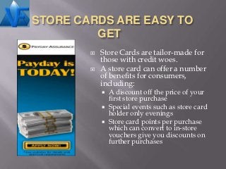 STORE CARDS ARE EASY TO
         GET
           Store Cards are tailor-made for
            those with credit woes.
           A store card can offer a number
            of benefits for consumers,
            including:
             A discount off the price of your
              first store purchase
             Special events such as store card
              holder only evenings
             Store card points per purchase
              which can convert to in-store
              vouchers give you discounts on
              further purchases
 