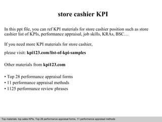 store cashier KPI 
In this ppt file, you can ref KPI materials for store cashier position such as store 
cashier list of KPIs, performance appraisal, job skills, KRAs, BSC… 
If you need more KPI materials for store cashier, 
please visit: kpi123.com/list-of-kpi-samples 
Other materials from kpi123.com 
• Top 28 performance appraisal forms 
• 11 performance appraisal methods 
• 1125 performance review phrases 
Top materials: top sales KPIs, Top 28 performance appraisal forms, 11 performance appraisal methods 
Interview questions and answers – free download/ pdf and ppt file 
 