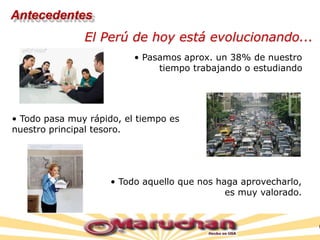• Pasamos aprox. un 38% de nuestro
tiempo trabajando o estudiando
• Todo pasa muy rápido, el tiempo es
nuestro principal tesoro.
El Perú de hoy está evolucionando...
• Todo aquello que nos haga aprovecharlo,
es muy valorado.
Antecedentes
 