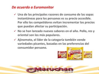 De acuerdo a Euromonitor
 Una de las principales razones de consumo de las sopas
instantáneas para los peruanos es su precio accesible.
Por ello los competidores evitan incrementar los precios
que puedan afectar su participación.
 No se han lanzado nuevos sabores en el año. Pollo, res y
oriental son los más populares.
 Ajinomoto, el líder de la categoría también vende
variedades picantes, basadas en las preferencias del
consumidor peruano.
 