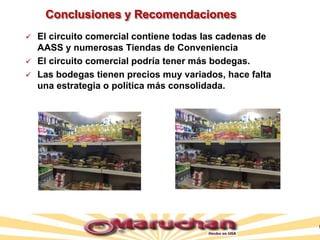 Conclusiones y Recomendaciones
 El circuito comercial contiene todas las cadenas de
AASS y numerosas Tiendas de Conveniencia
 El circuito comercial podría tener más bodegas.
 Las bodegas tienen precios muy variados, hace falta
una estrategia o política más consolidada.
 