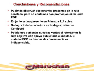 Conclusiones y Recomendaciones
 Pudimos observar que estamos presentes en la ruta
señalada, pero no contamos con promoción ni material
POP.
 En junio estará presente en Primax a 2x4 soles
 No logra toda la cobertura en bodegas: refuerzo
Confiperú
 Podríamos aumentar nuestras ventas si reforzamos la
ruta objetivo con apoyo publicitario e impulso. El
material POP en tiendas de conveniencia es
indispensable.
 