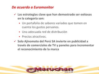 De acuerdo a Euromonitor
 Las estrategias clave que han demostrado ser exitosas
en la categoría son:
 Un portafolio de sabores variados que tomen en
cuenta los gustos peruanos.
 Una adecuada red de distribución
 Precios atractivos.
 Solo Ajinomoto del Perú SA invierte en publicidad a
través de comerciales de TV y paneles para incrementar
el reconocimiento de la marca
 