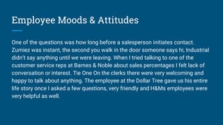 Employee Moods & Attitudes
One of the questions was how long before a salesperson initiates contact.
Zumiez was instant, the second you walk in the door someone says hi, Industrial
didn’t say anything until we were leaving. When I tried talking to one of the
customer service reps at Barnes & Noble about sales percentages I felt lack of
conversation or interest. Tie One On the clerks there were very welcoming and
happy to talk about anything. The employee at the Dollar Tree gave us his entire
life story once I asked a few questions, very friendly and H&Ms employees were
very helpful as well.
 