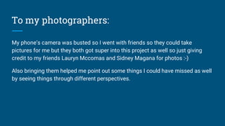 To my photographers:
My phone’s camera was busted so I went with friends so they could take
pictures for me but they both got super into this project as well so just giving
credit to my friends Lauryn Mccomas and Sidney Magana for photos :-)
Also bringing them helped me point out some things I could have missed as well
by seeing things through different perspectives.
 