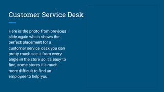 Customer Service Desk
Here is the photo from previous
slide again which shows the
perfect placement for a
customer service desk you can
pretty much see it from every
angle in the store so it’s easy to
find, some stores it’s much
more difficult to find an
employee to help you.
 