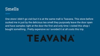Smells
One store I didn’t go visit but it is at the same mall is Teavana. This store before
sucked me in just by the delicious tea smell they purposely leave the door open
and have samples right at the door the first and only time i visited this shop I
bought something.. Pretty expensive so I avoided it at all costs this trip.
 