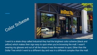 I went to a skate shop called Industrial they had the brightest color scheme (black and
yellow) which makes their sign easy to spot when you’re browsing the mall. I wasn’t
wearing my glasses and out of all the shops it was the easiest to spot, Other than the
Dollar Tree which I went to a different day and was in a different complex than the mall.
 