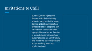 Invitations to Chill
Zumiez (on the right) and
Barnes & Noble had sitting
areas to hang out in the store.
Barnes & Nobles atmosphere
attracted lots of people to just
sit and read or work on their
laptops, like starbucks. Zumiez
is a much busier atmosphere
but employees are very friendly
and will strike up conversations
about anything even not
product related.
 