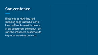 Convenience
I liked this at H&M they had
shopping bags instead of carts I
have really only seen this before
at big department stores but I am
sure this influences customers to
buy more than they can carry.
 