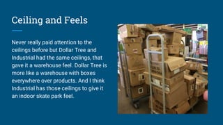 Ceiling and Feels
Never really paid attention to the
ceilings before but Dollar Tree and
Industrial had the same ceilings, that
gave it a warehouse feel. Dollar Tree is
more like a warehouse with boxes
everywhere over products. And I think
Industrial has those ceilings to give it
an indoor skate park feel.
 