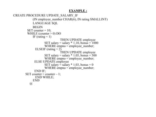 EXAMPLE :
CREATE PROCEDURE UPDATE_SALARY_IF
(IN employee_number CHAR(6), IN rating SMALLINT)
LANGUAGE SQL
BEGIN
SET counter = 10;
WHILE (counter > 0) DO
IF (rating = 1)
THEN UPDATE employee
SET salary = salary * 1.10, bonus = 1000
WHERE empno = employee_number;
ELSEIF (rating = 2)
THEN UPDATE employee
SET salary = salary * 1.05, bonus = 500
WHERE empno = employee_number;
ELSE UPDATE employee
SET salary = salary * 1.03, bonus = 0
WHERE empno = employee_number;
END IF;
SET counter = counter – 1;
END WHILE;
END
@
 