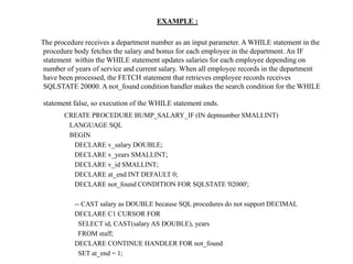 EXAMPLE :
The procedure receives a department number as an input parameter. A WHILE statement in the
procedure body fetches the salary and bonus for each employee in the department. An IF
statement within the WHILE statement updates salaries for each employee depending on
number of years of service and current salary. When all employee records in the department
have been processed, the FETCH statement that retrieves employee records receives
SQLSTATE 20000. A not_found condition handler makes the search condition for the WHILE
statement false, so execution of the WHILE statement ends.
CREATE PROCEDURE BUMP_SALARY_IF (IN deptnumber SMALLINT)
LANGUAGE SQL
BEGIN
DECLARE v_salary DOUBLE;
DECLARE v_years SMALLINT;
DECLARE v_id SMALLINT;
DECLARE at_end INT DEFAULT 0;
DECLARE not_found CONDITION FOR SQLSTATE '02000';
-- CAST salary as DOUBLE because SQL procedures do not support DECIMAL
DECLARE C1 CURSOR FOR
SELECT id, CAST(salary AS DOUBLE), years
FROM staff;
DECLARE CONTINUE HANDLER FOR not_found
SET at_end = 1;
 